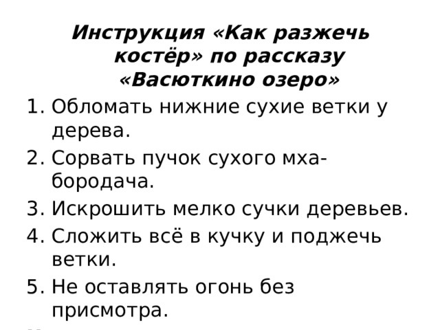 Инструкция «Как разжечь костёр» по рассказу «Васюткино озеро» Обломать нижние сухие ветки у дерева. Сорвать пучок сухого мха-бородача. Искрошить мелко сучки деревьев. Сложить всё в кучку и поджечь ветки. Не оставлять огонь без присмотра. Читательское умение: формулировать выводы на основе обобщения отдельных частей текста 