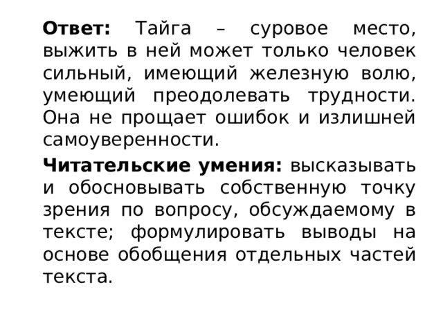  Ответ: Тайга – суровое место, выжить в ней может только человек сильный, имеющий железную волю, умеющий преодолевать трудности. Она не прощает ошибок и излишней самоуверенности.  Читательские умения: высказывать и обосновывать собственную точку зрения по вопросу, обсуждаемому в тексте; формулировать выводы на основе обобщения отдельных частей текста. 