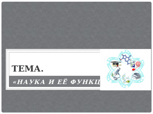 ТЕМА. «НАУКА И ЕЁ ФУНКЦИИ» 