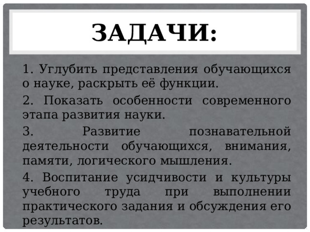 ЗАДАЧИ: 1. Углубить представления обучающихся о науке, раскрыть её функции. 2. Показать особенности современного этапа развития науки. 3. Развитие познавательной деятельности обучающихся, внимания, памяти, логического мышления. 4. Воспитание усидчивости и культуры учебного труда при выполнении практического задания и обсуждения его результатов. 