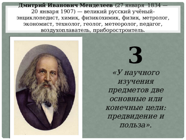 Дмитрий Иванович Менделеев (27 января  1834 — 20 января 1907) — великий русский учёный-энциклопедист, химик, физикохимик, физик, метролог, экономист, технолог, геолог, метеоролог, педагог, воздухоплаватель, приборостроитель. 3 «У научного изучения предметов две основные или конечные цели: предвидение и польза». 