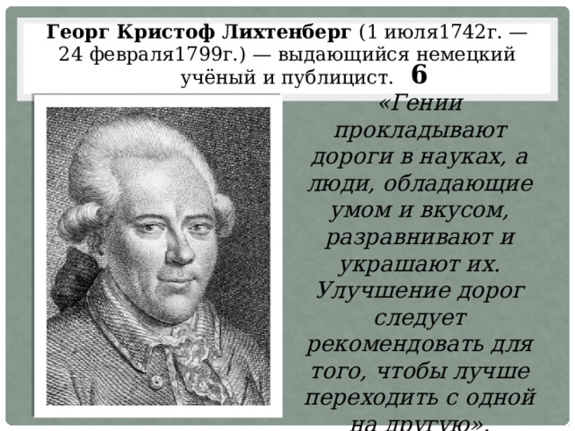 Георг Кристоф Лихтенберг (1 июля1742г. — 24 февраля1799г.) — выдающийся немецкий учёный и публицист. 6 «Гении прокладывают дороги в науках, а люди, обладающие умом и вкусом, разравнивают и украшают их. Улучшение дорог следует рекомендовать для того, чтобы лучше переходить с одной на другую». 