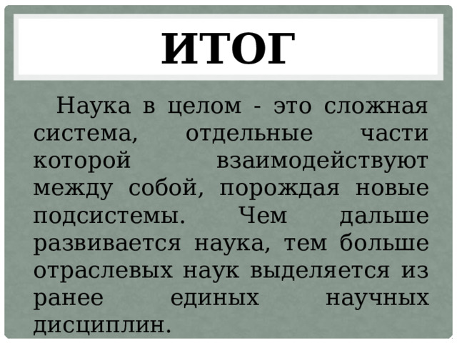 ИТОГ Наука в целом - это сложная система, отдельные части которой взаимодействуют между собой, порождая новые подсистемы. Чем дальше развивается наука, тем больше отраслевых наук выделяется из ранее единых научных дисциплин. 