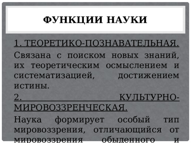 ФУНКЦИИ НАУКИ 1. ТЕОРЕТИКО-ПОЗНАВАТЕЛЬНАЯ. Связана с поиском новых знаний, их теоретическим осмыслением и систематизацией, достижением истины. 2. КУЛЬТУРНО-МИРОВОЗЗРЕНЧЕСКАЯ. Наука формирует особый тип мировоззрения, отличающийся от мировоззрения обыденного и религиозного. 