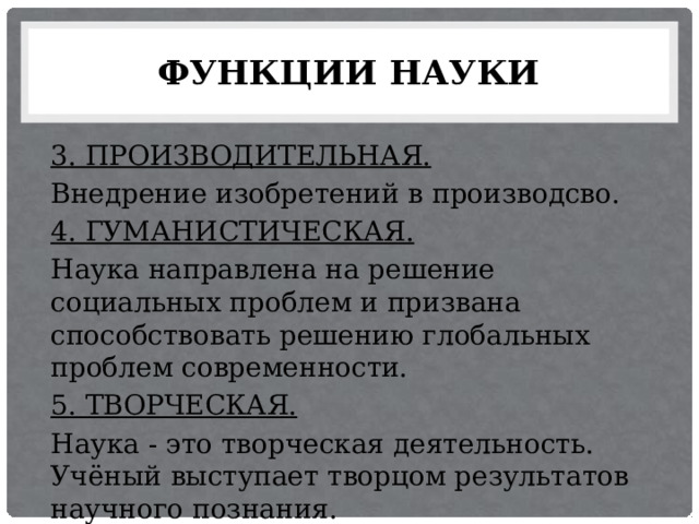 ФУНКЦИИ НАУКИ 3. ПРОИЗВОДИТЕЛЬНАЯ. Внедрение изобретений в производсво. 4. ГУМАНИСТИЧЕСКАЯ. Наука направлена на решение социальных проблем и призвана способствовать решению глобальных проблем современности. 5. ТВОРЧЕСКАЯ. Наука - это творческая деятельность. Учёный выступает творцом результатов научного познания. 