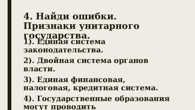 4. Найди ошибки.  Признаки унитарного государства. 1). Единая система законодательства. 2). Двойная система органов власти. 3). Единая финансовая, налоговая, кредитная система. 4). Государственные образования могут проводить самостоятельную политику. 