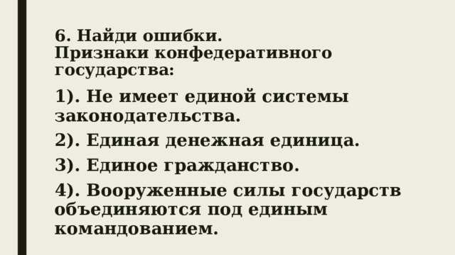 6. Найди ошибки.  Признаки конфедеративного государства: 1). Не имеет единой системы законодательства. 2). Единая денежная единица. 3). Единое гражданство. 4). Вооруженные силы государств объединяются под единым командованием. 