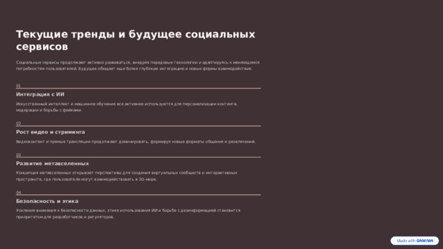 Текущие тренды и будущее социальных сервисов Социальные сервисы продолжают активно развиваться, внедряя передовые технологии и адаптируясь к меняющимся потребностям пользователей. Будущее обещает еще более глубокую интеграцию и новые формы взаимодействия. 01 Интеграция с ИИ Искусственный интеллект и машинное обучение все активнее используются для персонализации контента, модерации и борьбы с фейками. 02 Рост видео и стриминга Видеоконтент и прямые трансляции продолжают доминировать, формируя новые форматы общения и развлечений. 03 Развитие метавселенных Концепция метавселенных открывает перспективы для создания виртуальных сообществ и интерактивных пространств, где пользователи могут взаимодействовать в 3D-мире. 04 Безопасность и этика Усиление внимания к безопасности данных, этике использования ИИ и борьбе с дезинформацией становится приоритетом для разработчиков и регуляторов.  