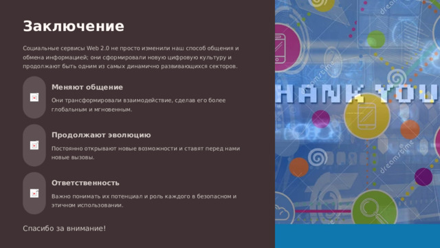Заключение Социальные сервисы Web 2.0 не просто изменили наш способ общения и обмена информацией; они сформировали новую цифровую культуру и продолжают быть одним из самых динамично развивающихся секторов. Меняют общение Они трансформировали взаимодействие, сделав его более глобальным и мгновенным. Продолжают эволюцию Постоянно открывают новые возможности и ставят перед нами новые вызовы. Ответственность Важно понимать их потенциал и роль каждого в безопасном и этичном использовании. Спасибо за внимание!  
