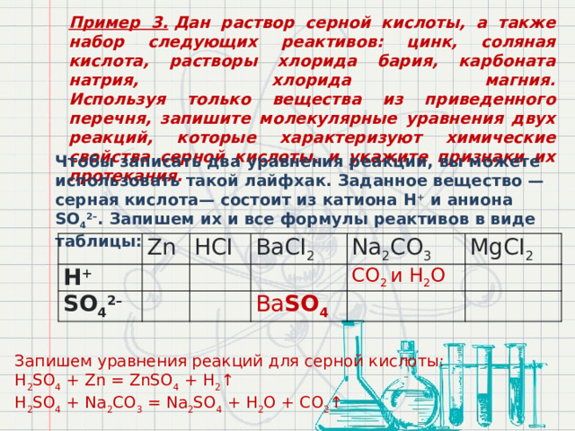 Пример 3.  Дан раствор серной кислоты, а также набор следующих реактивов: цинк, соляная кислота, растворы хлорида бария, карбоната натрия, хлорида магния.  Используя только вещества из приведенного перечня, запишите молекулярные уравнения двух реакций, которые характеризуют химические свойства серной кислоты, и укажите признаки их протекания. Чтобы записать два уравнения реакции, вы можете использовать такой лайфхак. Заданное вещество — серная кислота— состоит из катиона Н +  и аниона SO 4 2– . Запишем их и все формулы реактивов в виде таблицы: Н +   Zn SO 4 2– HCI BaCI 2 Na 2 CO 3 CO 2 и Н 2 О Ba SO 4 MgCI 2 Запишем уравнения реакций для серной кислоты: H 2 SO 4  + Zn = ZnSO 4  + H 2 ↑ H 2 SO 4  + Na 2 CO 3  = Na 2 SO 4  + H 2 O + CO 2 ↑ 
