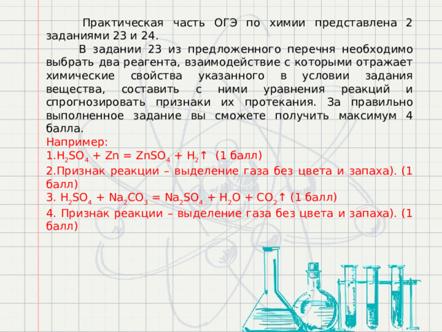  Практическая часть ОГЭ по химии представлена 2 заданиями 23 и 24.  В задании 23 из предложенного перечня необходимо выбрать два реагента, взаимодействие с которыми отражает химические свойства указанного в условии задания вещества, составить с ними уравнения реакций и спрогнозировать признаки их протекания. За правильно выполненное задание вы сможете получить максимум 4 балла. Например: 1.H 2 SO 4  + Zn = ZnSO 4  + H 2 ↑ (1 балл) 2.Признак реакции – выделение газа без цвета и запаха). (1 балл) 3. H 2 SO 4  + Na 2 CO 3  = Na 2 SO 4  + H 2 O + CO 2 ↑ (1 балл) 4. Признак реакции – выделение газа без цвета и запаха). (1 балл) 