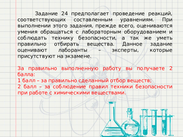  Задание 24 предполагает проведение реакций, соответствующих составленным уравнениям. При выполнении этого задания, прежде всего, оцениваются умения обращаться с лабораторным оборудованием и соблюдать технику безопасности, а так же уметь правильно отбирать вещества. Данное задание оценивают лаборанты – эксперты, которые присутствуют на экзамене.  За правильно выполненную работу вы получаете 2 балла: 1 балл – за правильно сделанный отбор веществ; 2 балл – за соблюдение правил техники безопасности при работе с химическими веществами. 