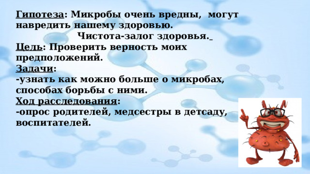 Гипотеза : Микробы очень вредны, могут навредить нашему здоровью. Чистота-залог здоровья.  Цель : Проверить верность моих предположений. Задачи : -узнать как можно больше о микробах, способах борьбы с ними. Ход расследования : -опрос родителей, медсестры в детсаду, воспитателей. 