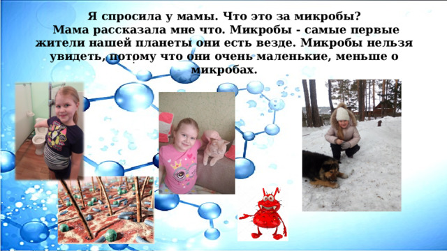 Я спросила у мамы.  Что это за микробы?  Мама рассказала мне что. Микробы - самые первые жители нашей планеты они есть везде. Микробы нельзя увидеть, потому что они очень маленькие, меньше о микробах. : 