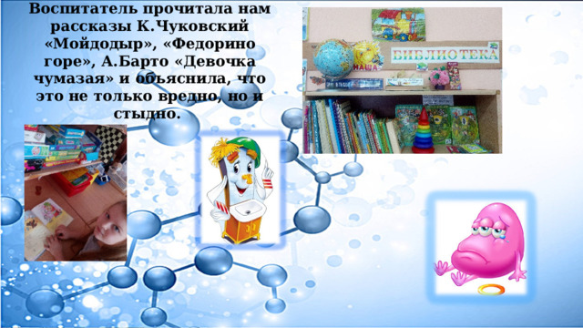 Воспитатель прочитала нам рассказы К.Чуковский «Мойдодыр», «Федорино горе», А.Барто «Девочка чумазая» и объяснила, что это не только вредно, но и стыдно. 