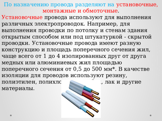 По назначению провода разделяют на  установочные, монтажные и обмоточные . Установочные провода используют для выполнения различных электропроводок. Например, для выполнения проводки по потолку и стенам здания открытым способом или под штукатуркой - скрытой проводки. Установочные провода имеют разную конструкцию и площадь поперечного сечения жил, чаще всего от 1 до 4 изолированных друг от друга медных или алюминиевых жил площадью поперечного сечения от 0,5 до 500 мм*. В качестве изоляции для проводов используют резину, полиэтилен, полихлорвинил, шёлк, лак и другие материалы. 