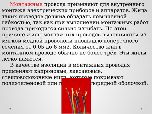  Монтажные провода применяют для внутреннего монтажа электрических приборов и аппаратов. Жила таких проводов должна обладать повышенной гибкостью, так как при выполнении монтажных работ провода приходится сильно изгибать. По этой причине жилы монтажных проводов выполняются из мягкой медной проволоки площадью поперечного сечения от 0,05 до 6 мм2. Количество жил в монтажном проводе обычно не более трёх. Эти жилы легко паяются.  В качестве изоляции в монтажных проводах применяют капроновые, лавсановые, стекловолоконные нити, которые покрывают полиэтиленовой или поливинилхлоридной оболочкой. 