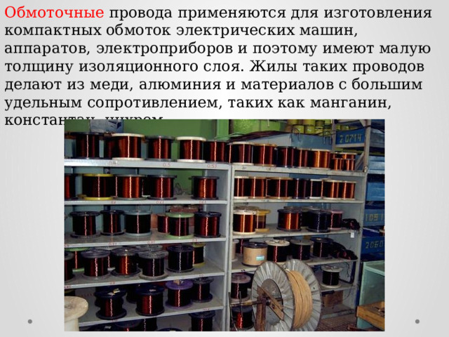 Обмоточные провода применяются для изготовления компактных обмоток электрических машин, аппаратов, электроприборов и поэтому имеют малую толщину изоляционного слоя. Жилы таких проводов делают из меди, алюминия и материалов с большим удельным сопротивлением, таких как манганин, константан, нихром. 
