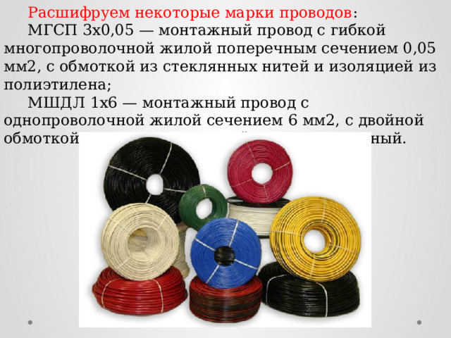  Расшифруем некоторые марки проводов :  МГСП 3x0,05 — монтажный провод с гибкой многопроволочной жилой поперечным сечением 0,05 мм2, с обмоткой из стеклянных нитей и изоляцией из полиэтилена;  МШДЛ 1x6 — монтажный провод с однопроволочной жилой сечением 6 мм2, с двойной обмоткой из полиамидного шёлка, лакированный. 