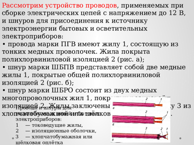 Рассмотрим устройство проводов , применяемых при сборке электрических цепей с напряжением до 12 В, и шнуров для присоединения к источнику электроэнергии бытовых и осветительных электроприборов: • провода марки ПГВ имеют жилу 1, состоящую из тонких медных проволочек. Жила покрыта полихлорвиниловой изоляцией 2 (рис. а); • шнур марки ШБПВ представляет собой две медные жилы 1, покрытые общей полихлорвиниловой изоляцией 2 (рис. б); • шнур марки ШБРО состоит из двух медных многопроволочных жил 1, покрытых резиновой изоляцией 2. Жилы заключены в общую оболочку 3 из хлопчатобумажной или шёлковой пряжи (рис. в). Провода и шнуры для низковольтных цепей и бытовых электроприборов: 1  — токоведущие жилы, 2  — изоляционные оболочки, 3  — хлопчатобумажная или шёлковая оплётка 