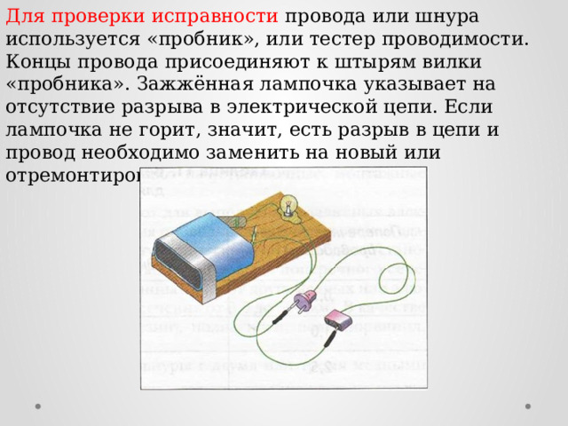 Для проверки исправности провода или шнура используется «пробник», или тестер проводимости. Концы провода присоединяют к штырям вилки «пробника». Зажжённая лампочка указывает на отсутствие разрыва в электрической цепи. Если лампочка не горит, значит, есть разрыв в цепи и провод необходимо заменить на новый или отремонтировать. 
