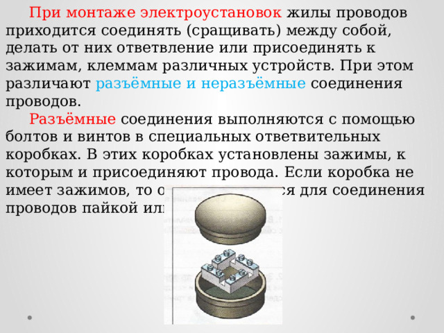  При монтаже электроустановок жилы проводов приходится соединять (сращивать) между собой, делать от них ответвление или присоединять к зажимам, клеммам различных устройств. При этом различают разъёмные и неразъёмные соединения проводов.  Разъёмные соединения выполняются с помощью болтов и винтов в специальных ответвительных коробках. В этих коробках установлены зажимы, к которым и присоединяют провода. Если коробка не имеет зажимов, то она используется для соединения проводов пайкой или опрессовкой. 