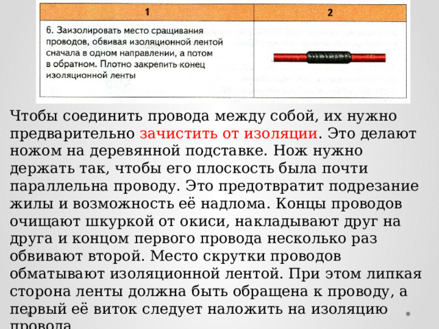 Чтобы соединить провода между собой, их нужно предварительно зачистить от изоляции . Это делают ножом на деревянной подставке. Нож нужно держать так, чтобы его плоскость была почти параллельна проводу. Это предотвратит подрезание жилы и возможность её надлома. Концы проводов очищают шкуркой от окиси, накладывают друг на друга и концом первого провода несколько раз обвивают второй. Место скрутки проводов обматывают изоляционной лентой. При этом липкая сторона ленты должна быть обращена к проводу, а первый её виток следует наложить на изоляцию провода. 