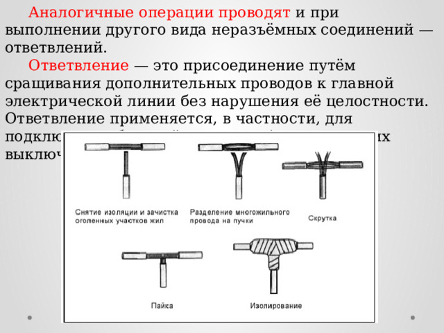  Аналогичные операции проводят и при выполнении другого вида неразъёмных соединений — ответвлений.  Ответвление — это присоединение путём сращивания дополнительных проводов к главной электрической линии без нарушения её целостности. Ответвление применяется, в частности, для подключения бытовой арматуры (электрических выключателей, штепсельных розеток и т. д.). 