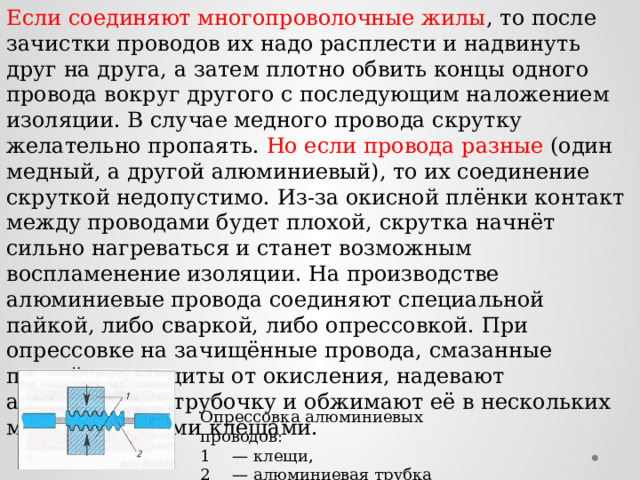 Если соединяют многопроволочные жилы , то после зачистки проводов их надо расплести и надвинуть друг на друга, а затем плотно обвить концы одного провода вокруг другого с последующим наложением изоляции. В случае медного провода скрутку желательно пропаять. Но если провода разные (один медный, а другой алюминиевый), то их соединение скруткой недопустимо. Из-за окисной плёнки контакт между проводами будет плохой, скрутка начнёт сильно нагреваться и станет возможным воспламенение изоляции. На производстве алюминиевые провода соединяют специальной пайкой, либо сваркой, либо опрессовкой. При опрессовке на зачищённые провода, смазанные пастой для защиты от окисления, надевают алюминиевую трубочку и обжимают её в нескольких местах мощными клещами. Опрессовка алюминиевых проводов: 1  — клещи, 2  — алюминиевая трубка 