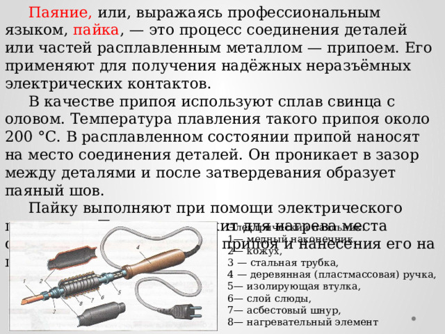  Паяние, или, выражаясь профессиональным языком, пайка , — это процесс соединения деталей или частей расплавленным металлом — припоем. Его применяют для получения надёжных неразъёмных электрических контактов.  В качестве припоя используют сплав свинца с оловом. Температура плавления такого припоя около 200 °С. В расплавленном состоянии припой наносят на место соединения деталей. Он проникает в зазор между деталями и после затвердевания образует паяный шов.  Пайку выполняют при помощи электрического паяльника. Паяльник служит для нагрева места соединения, расплавления припоя и нанесения его на паяемые детали. Электрический паяльник: 1— медный наконечник, 2— кожух, 3 — стальная трубка, 4 — деревянная (пластмассовая) ручка, 5— изолирующая втулка, 6— слой слюды, 7— асбестовый шнур, 8— нагревательный элемент 