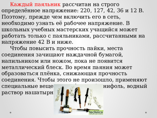  Каждый паяльник рассчитан на строго определённое напряжение: 220, 127, 42, 36 и 12 В. Поэтому, прежде чем включить его в сеть, необходимо узнать её рабочее напряжение. В школьных учебных мастерских учащийся может работать только с паяльниками, рассчитанными на напряжение 42 В и ниже.  Чтобы повысить прочность пайки, места соединения зачищают наждачной бумагой, напильником или ножом, пока не появится металлический блеск. Во время паяния может образоваться плёнка, снижающая прочность соединения. Чтобы этого не произошло, применяют специальные вещества — флюсы (канифоль, водный раствор нашатырного спирта). 