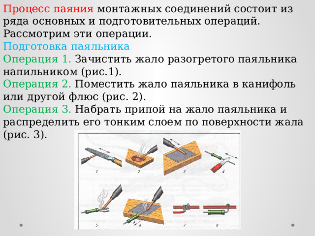 Процесс паяния монтажных соединений состоит из ряда основных и подготовительных операций. Рассмотрим эти операции. Подготовка паяльника Операция 1. Зачистить жало разогретого паяльника напильником (рис.1). Операция 2. Поместить жало паяльника в канифоль или другой флюс (рис. 2). Операция 3. Набрать припой на жало паяльника и распределить его тонким слоем по поверхности жала (рис. 3). 