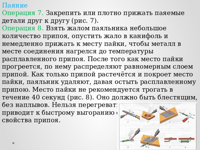 Паяние Операция 7. Закрепить или плотно прижать паяемые детали друг к другу (рис. 7). Операция 8. Взять жалом паяльника небольшое количество припоя, опустить жало в канифоль и немедленно прижать к месту пайки, чтобы металл в месте соединения нагрелся до температуры расплавленного припоя. После того как место пайки прогреется, по нему распределяют равномерным слоем припой. Как только припой растечётся и покроет место пайки, паяльник удаляют, давая остыть расплавленному припою. Место пайки не рекомендуется трогать в течение 40 секунд (рис. 8). Оно должно быть блестящим, без наплывов. Нельзя перегревать паяльник - это приводит к быстрому выгоранию флюса и ухудшает свойства припоя. 
