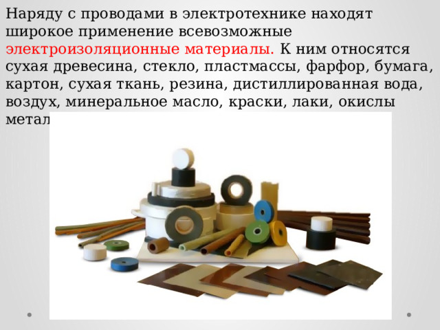 Наряду с проводами в электротехнике находят широкое применение всевозможные электроизоляционные материалы. К ним относятся сухая древесина, стекло, пластмассы, фарфор, бумага, картон, сухая ткань, резина, дистиллированная вода, воздух, минеральное масло, краски, лаки, окислы металлов и др. 