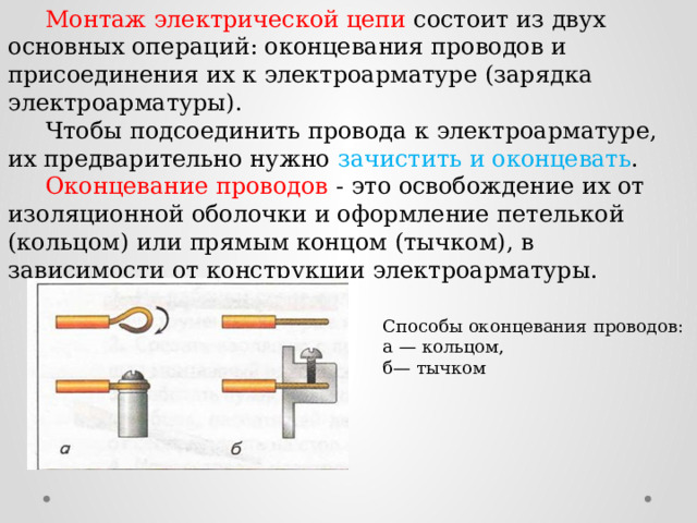  Монтаж электрической цепи состоит из двух основных операций: оконцевания проводов и присоединения их к электроарматуре (зарядка электроарматуры).  Чтобы подсоединить провода к электроарматуре, их предварительно нужно зачистить и оконцевать .  Оконцевание проводов - это освобождение их от изоляционной оболочки и оформление петелькой (кольцом) или прямым концом (тычком), в зависимости от конструкции электроарматуры. Способы оконцевания проводов: а — кольцом, б— тычком 