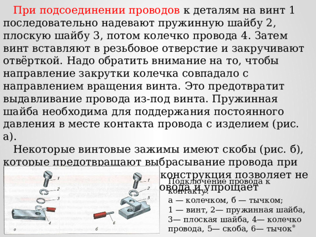  При подсоединении проводов к деталям на винт 1 последовательно надевают пружинную шайбу 2, плоскую шайбу 3, потом колечко провода 4. Затем винт вставляют в резьбовое отверстие и закручивают отвёрткой. Надо обратить внимание на то, чтобы направление закрутки колечка совпадало с направлением вращения винта. Это предотвратит выдавливание провода из-под винта. Пружинная шайба необходима для поддержания постоянного давления в месте контакта провода с изделием (рис. а).  Некоторые винтовые зажимы имеют скобы (рис. б), которые предотвращают выбрасывание провода при закручивании винта. Такая конструкция позволяет не делать колечка на конце провода и упрощает крепление его в зажиме. Подключение провода к контакту: а — колечком, б — тычком; 1 — винт, 2— пружинная шайба, 3— плоская шайба, 4— колечко провода, 5— скоба, 6— тычок 