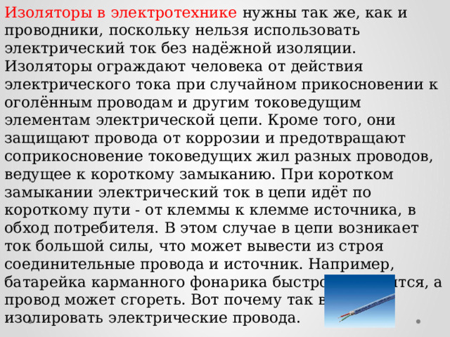 Изоляторы в электротехнике нужны так же, как и проводники, поскольку нельзя использовать электрический ток без надёжной изоляции. Изоляторы ограждают человека от действия электрического тока при случайном прикосновении к оголённым проводам и другим токоведущим элементам электрической цепи. Кроме того, они защищают провода от коррозии и предотвращают соприкосновение токоведущих жил разных проводов, ведущее к короткому замыканию. При коротком замыкании электрический ток в цепи идёт по короткому пути - от клеммы к клемме источника, в обход потребителя. В этом случае в цепи возникает ток большой силы, что может вывести из строя соединительные провода и источник. Например, батарейка карманного фонарика быстро разрядится, а провод может сгореть. Вот почему так важно изолировать электрические провода. 