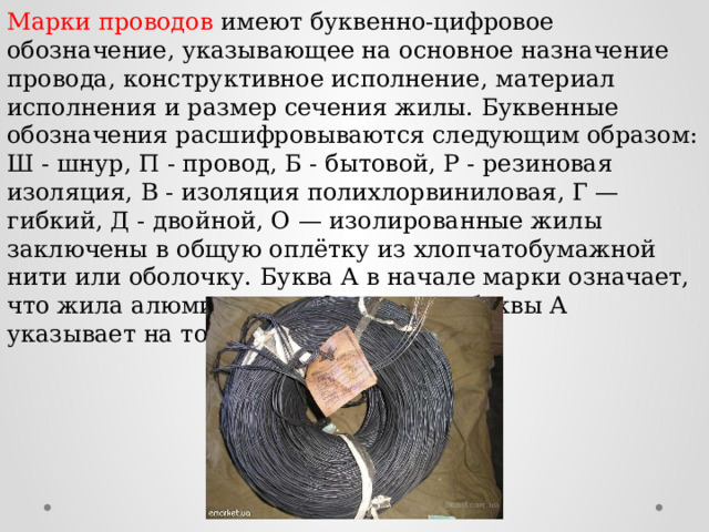 Марки проводов имеют буквенно-цифровое обозначение, указывающее на основное назначение провода, конструктивное исполнение, материал исполнения и размер сечения жилы. Буквенные обозначения расшифровываются следующим образом: Ш - шнур, П - провод, Б - бытовой, Р - резиновая изоляция, В - изоляция полихлорвиниловая, Г — гибкий, Д - двойной, О — изолированные жилы заключены в общую оплётку из хлопчатобумажной нити или оболочку. Буква А в начале марки означает, что жила алюминиевая. Отсутствие буквы А указывает на то, что жила - медная. 