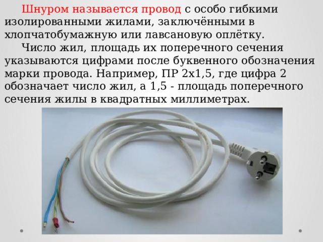  Шнуром называется провод с особо гибкими изолированными жилами, заключёнными в хлопчатобумажную или лавсановую оплётку.  Число жил, площадь их поперечного сечения указываются цифрами после буквенного обозначения марки провода. Например, ПР 2x1,5, где цифра 2 обозначает число жил, а 1,5 - площадь поперечного сечения жилы в квадратных миллиметрах. 