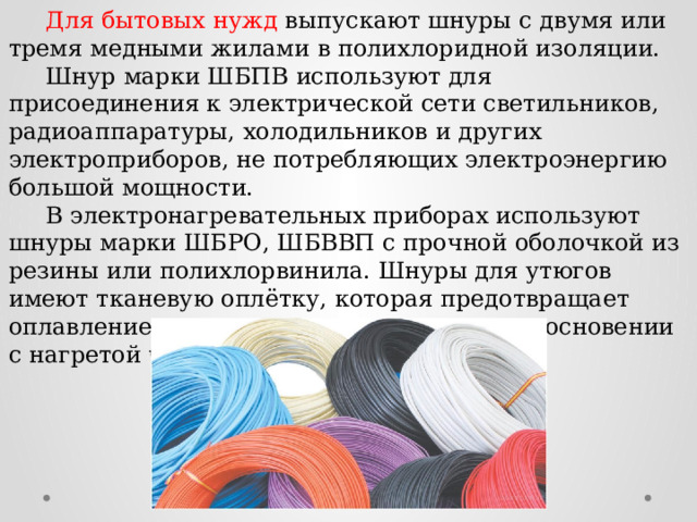  Для бытовых нужд выпускают шнуры с двумя или тремя медными жилами в полихлоридной изоляции.  Шнур марки ШБПВ используют для присоединения к электрической сети светильников, радиоаппаратуры, холодильников и других электроприборов, не потребляющих электроэнергию большой мощности.  В электронагревательных приборах используют шнуры марки ШБРО, ШБВВП с прочной оболочкой из резины или полихлорвинила. Шнуры для утюгов имеют тканевую оплётку, которая предотвращает оплавление изоляции проводов при соприкосновении с нагретой частью (ШР). 