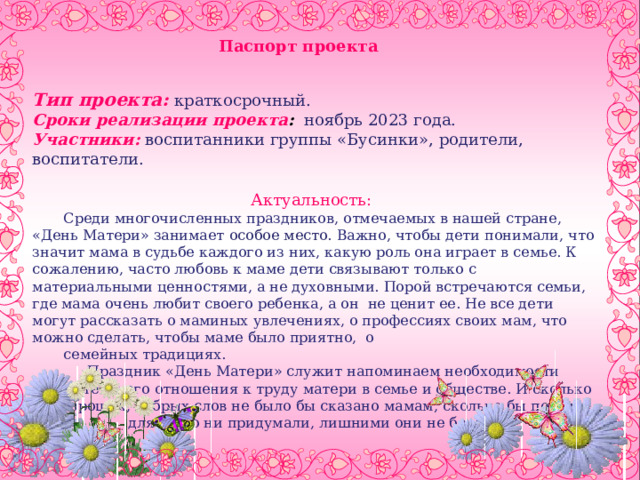 Паспорт проекта  Тип проекта:  краткосрочный. Сроки реализации проекта :  ноябрь 2023 года. Участники:  воспитанники группы «Бусинки», родители, воспитатели. Актуальность: Среди многочисленных праздников, отмечаемых в нашей стране, «День Матери» занимает особое место. Важно, чтобы дети понимали, что значит мама в судьбе каждого из них, какую роль она играет в семье. К сожалению, часто любовь к маме дети связывают только с материальными ценностями, а не духовными. Порой встречаются семьи, где мама очень любит своего ребенка, а он не ценит ее. Не все дети могут рассказать о маминых увлечениях, о профессиях своих мам, что можно сделать, чтобы маме было приятно, о семейных традициях. Праздник «День Матери» служит напоминаем необходимости уважительного отношения к труду матери в семье и обществе. И сколько бы хороших, добрых слов не было бы сказано мамам, сколько бы поводов для этого ни придумали, лишними они не будут.    