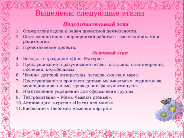  Выделены следующие этапы    Подготовительный этап  Определение цели и задач проектной деятельности. Составление плана мероприятий работы с воспитанниками и родителями. Представление проекта.  Основной этап Беседы о празднике «День Матери». Прослушивание и разучивание песен, частушек, стихотворений, пословиц, колыбельных. Чтение детской литературы, загадок, сказок о маме. Прослушивание и просмотр детьми музыкальных аудиосказок, мультфильмов о маме, проведение физкультминуток. Изготовление украшений для оформления группы. Театрализация « Мамы бывают разные». Аппликация в группе «Цветы для мамы». Рисование « Любимой мамочки портрет ». 