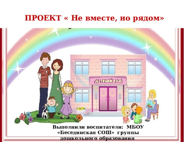 ПРОЕКТ « Не вместе, но рядом» Выполнили воспитатели: МБОУ «Бесединская СОШ» группы дошкольного образования Мазина Ж.Н.  