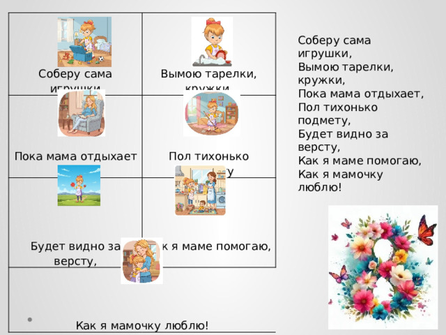               Соберу сама игрушки Будет видно за версту, Как я маме помогаю, Как я мамочку люблю! Вымою тарелки, кружки, Пока мама отдыхает Пол тихонько подмету Соберу сама игрушки,  Вымою тарелки, кружки,  Пока мама отдыхает,  Пол тихонько подмету,  Будет видно за версту,  Как я маме помогаю,  Как я мамочку люблю! 