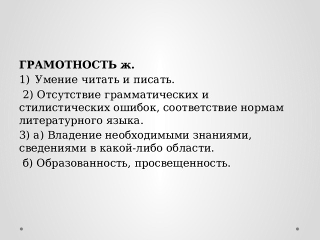 ГРАМОТНОСТЬ ж. Умение читать и писать.  2) Отсутствие грамматических и стилистических ошибок, соответствие нормам литературного языка. 3) а) Владение необходимыми знаниями, сведениями в какой-либо области.  б) Образованность, просвещенность. 