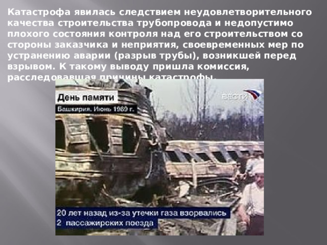 Катастрофа явилась следствием неудовлетворительного качества строительства трубопровода и недопустимо плохого состояния контроля над его строительством со стороны заказчика и неприятия, своевременных мер по устранению аварии (разрыв трубы), возникшей перед взрывом. К такому выводу пришла комиссия, расследовавшая причины катастрофы. 