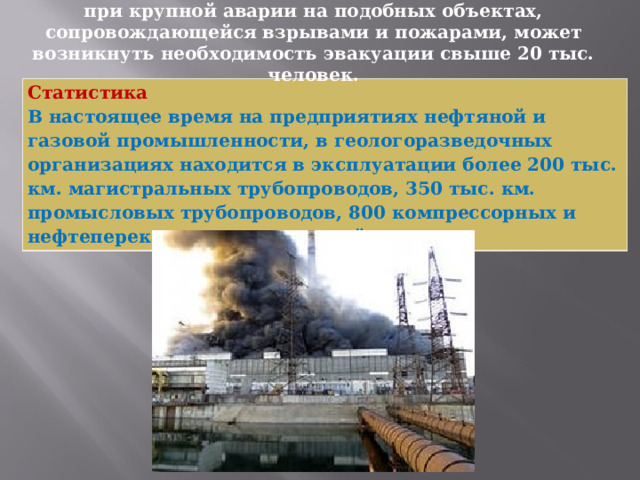 Прогнозы специалистов МЧС России показывают, что при крупной аварии на подобных объектах, сопровождающейся взрывами и пожарами, может возникнуть необходимость эвакуации свыше 20 тыс. человек. Статистика  В настоящее время на предприятиях нефтяной и газовой промышленности, в геологоразведочных организациях находится в эксплуатации более 200 тыс. км. магистральных трубопроводов, 350 тыс. км. промысловых трубопроводов, 800 компрессорных и нефтеперекачивающих станций. 