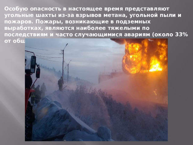 Особую опасность в настоящее время представляют угольные шахты из-за взрывов метана, угольной пыли и пожаров. Пожары, возникающие в подземных выработках, являются наиболее тяжелыми по последствиям и часто случающимися авариям (около 33% от общего числа аварий в этой отросли). 