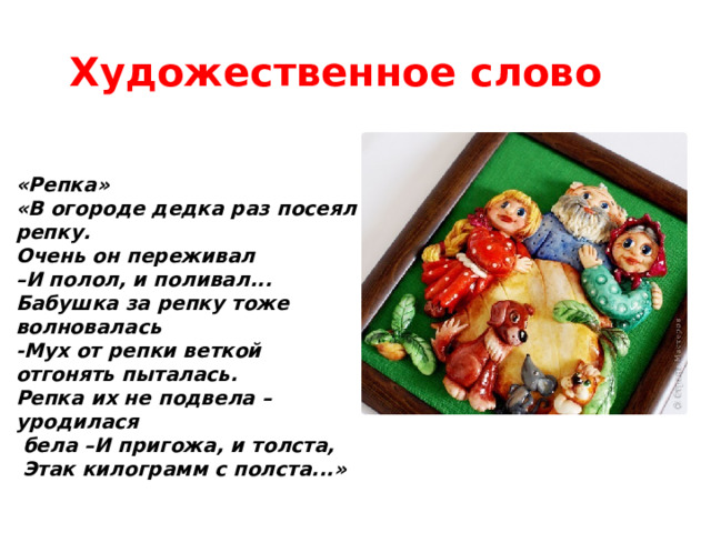 Художественное слово  «Репка» «В огороде дедка раз посеял репку. Очень он переживал – И полол, и поливал... Бабушка за репку тоже волновалась -Мух от репки веткой отгонять пыталась. Репка их не подвела – уродилася  бела –И пригожа, и толста,  Этак килограмм с полста...» 
