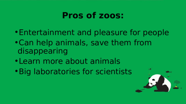 Pros of zoos: Entertainment and pleasure for people Can help animals, save them from disappearing Learn more about animals Big laboratories for scientists 